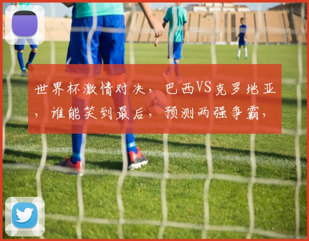 世界杯激情对决，巴西VS克罗地亚，谁能笑到最后，预测两强争霸，悬念重重