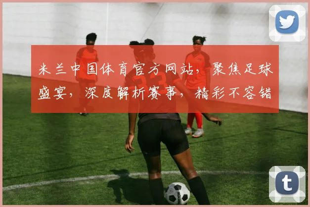 米兰中国体育官方网站，聚焦足球盛宴，深度解析赛事，精彩不容错过，尽在