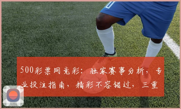 500彩票网竞彩：独家赛事分析，专业投注指南，精彩不容错过，三重福利等你来拿